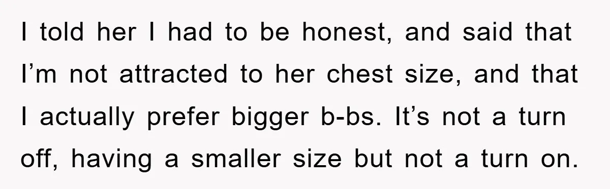 I told her I had to be honest, and said that I’m not attracted to her chest size, and that I actually prefer bigger b-bs. It’s not a turn off,...
