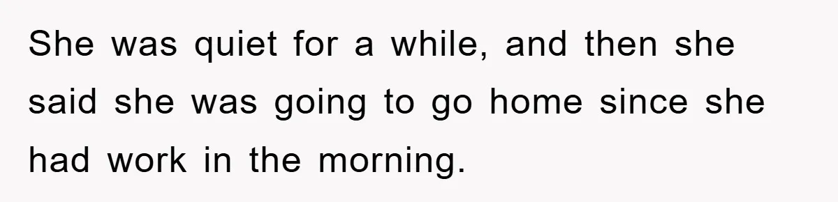 She was quiet for a while, and then she said she was going to go home since she had work in the morning.