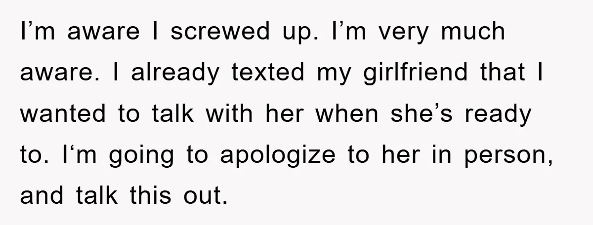I’m aware I screwed up. I’m very much aware. I already texted my girlfriend that I wanted to talk with her when she’s ready to. I‘m going to apologize to...