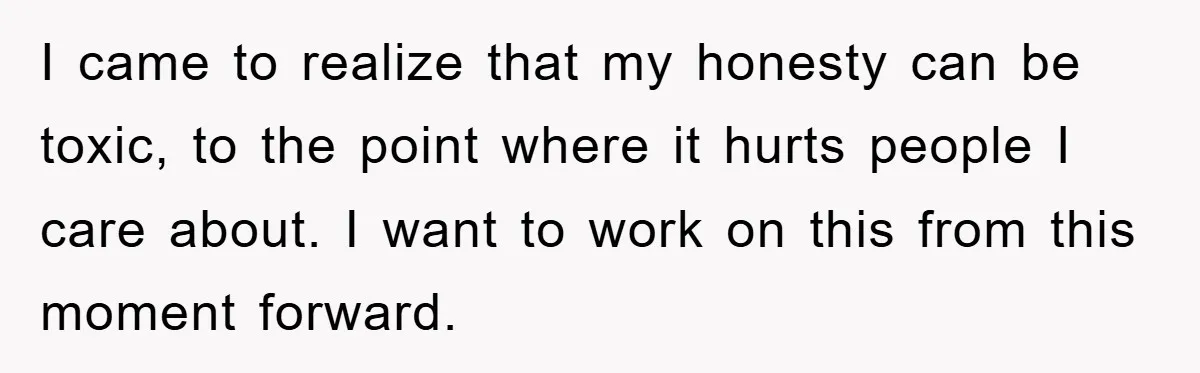 I came to realize that my honesty can be toxic, to the point where it hurts people I care about. I want to work on this from this moment forward.
