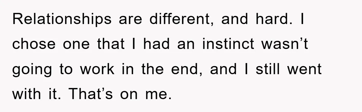 Relationships are different, and hard. I chose one that I had an instinct wasn’t going to work in the end, and I still went with it. That’s on me.