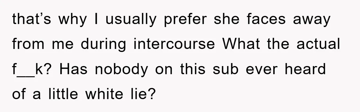 that’s why I usually prefer she faces away from me during intercourse What the actual f__k? Has nobody on this sub ever heard of a little white lie?