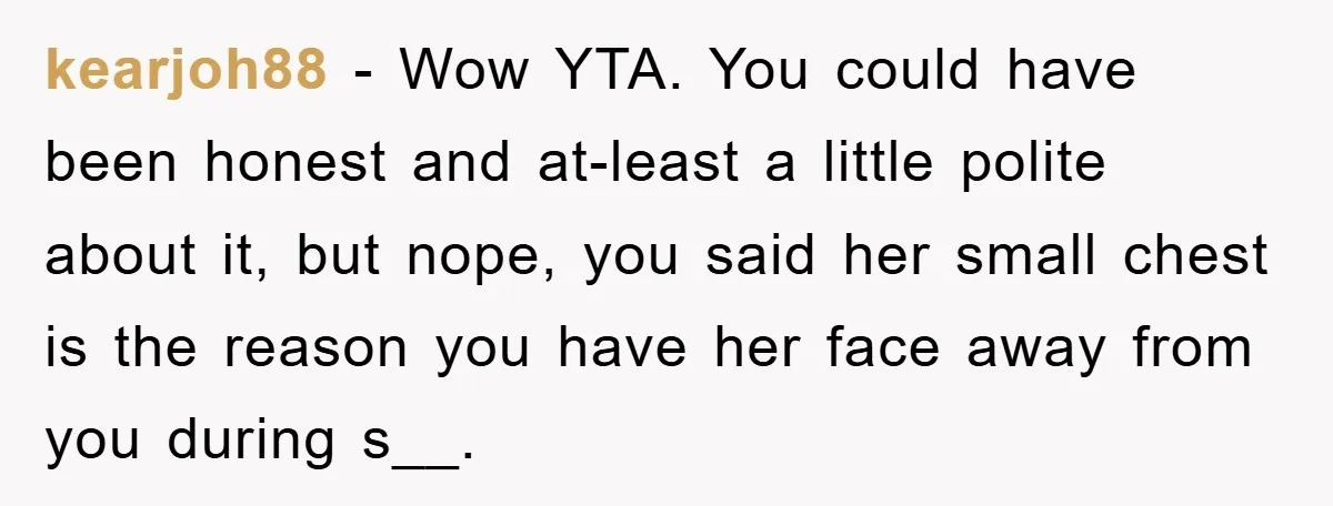 kearjoh88 − Wow YTA. You could have been honest and at-least a little polite about it, but nope, you said her small chest is the reason you have her face...
