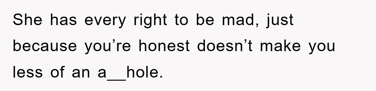She has every right to be mad, just because you’re honest doesn’t make you less of an a__hole.