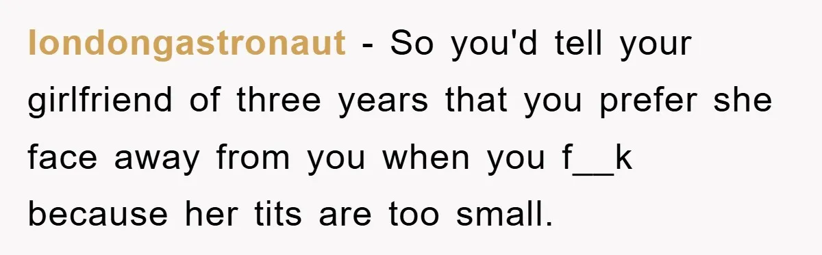 londongastronaut − So you'd tell your girlfriend of three years that you prefer she face away from you when you f__k because her tits are too small.