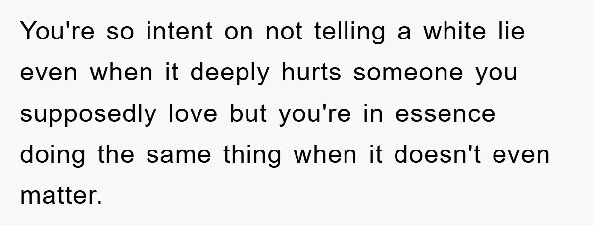 You're so intent on not telling a white lie even when it deeply hurts someone you supposedly love but you're in essence doing the same thing when it doesn't even...