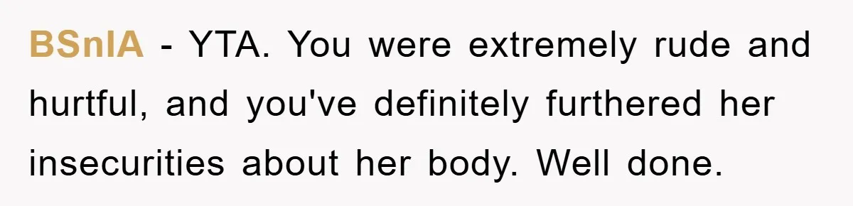 BSnIA − YTA. You were extremely rude and hurtful, and you've definitely furthered her insecurities about her body. Well done.