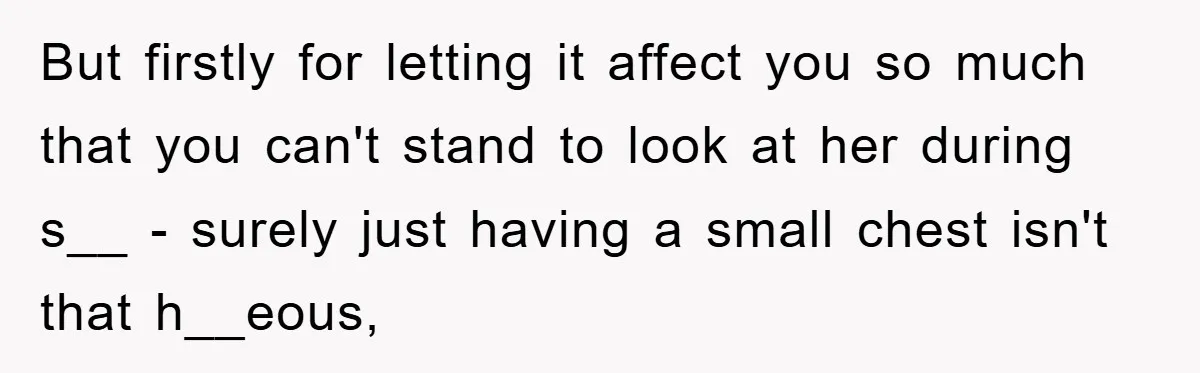 But firstly for letting it affect you so much that you can't stand to look at her during s__ - surely just having a small chest isn't that h__eous,
