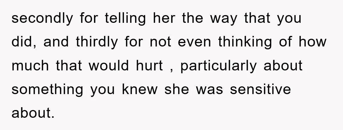 secondly for telling her the way that you did, and thirdly for not even thinking of how much that would hurt , particularly about something you knew she was sensitive...