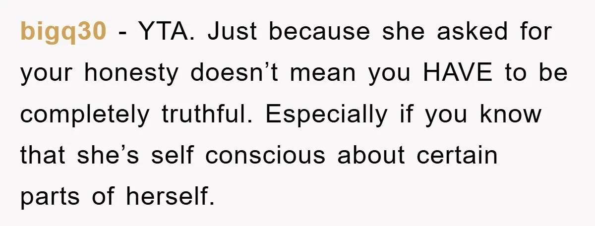 bigq30 − YTA. Just because she asked for your honesty doesn’t mean you HAVE to be completely truthful. Especially if you know that she’s self conscious about certain parts of...