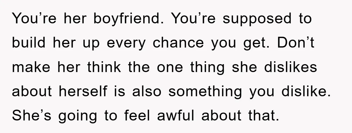 You’re her boyfriend. You’re supposed to build her up every chance you get. Don’t make her think the one thing she dislikes about herself is also something you dislike. She’s...