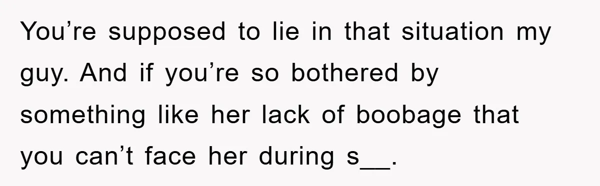 You’re supposed to lie in that situation my guy. And if you’re so bothered by something like her lack of boobage that you can’t face her during s__.