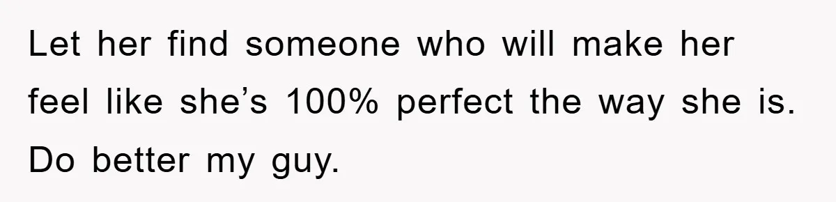 Let her find someone who will make her feel like she’s 100% perfect the way she is. Do better my guy.