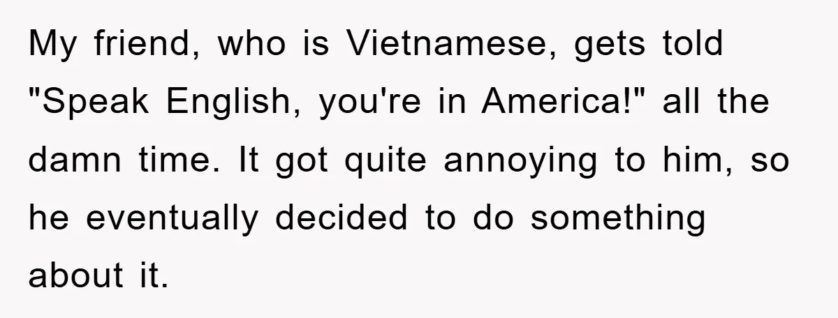 They Told Him to “Speak English” - His Brilliant Comeback in a Native American Language Shut Them Down Instantly My friend, who is Vietnamese, gets told "Speak English, you're in America!" all the damn time. It got quite annoying to him, so he eventually decided to do something about...