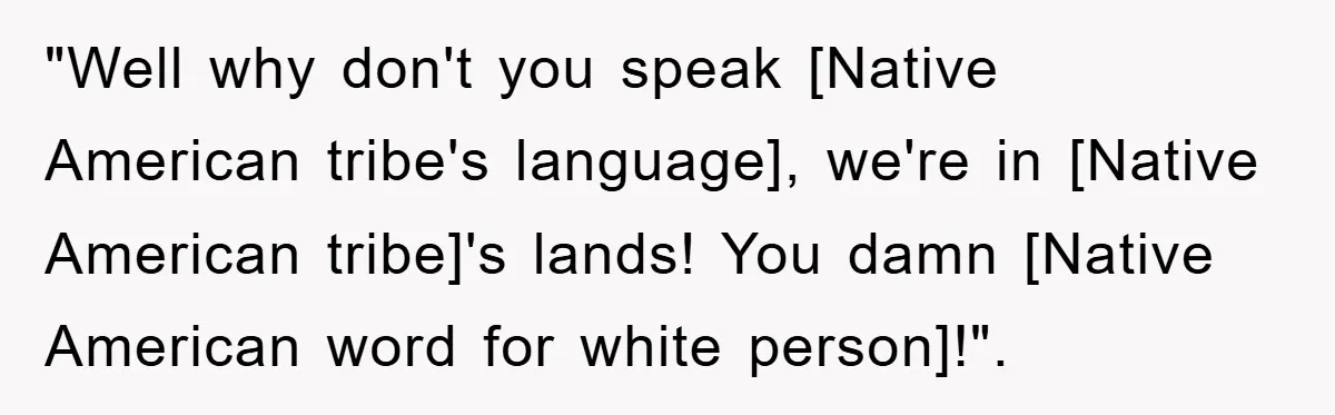 "Well why don't you speak [Native American tribe's language], we're in [Native American tribe]'s lands! You damn [Native American word for white person]!".