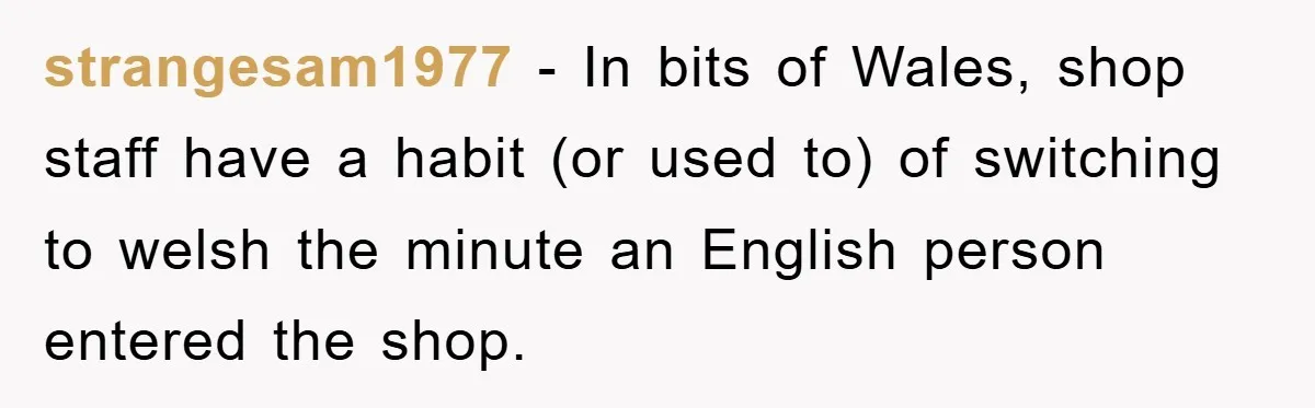 They Told Him to “Speak English” - His Brilliant Comeback in a Native American Language Shut Them Down Instantly strangesam1977 − In bits of Wales, shop staff have a habit (or used to) of switching to welsh the minute an English person entered the shop.