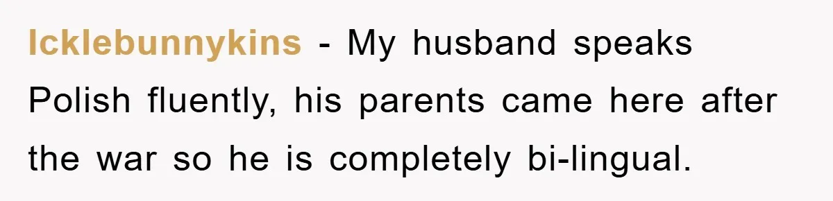 They Told Him to “Speak English” - His Brilliant Comeback in a Native American Language Shut Them Down Instantly Icklebunnykins − My husband speaks Polish fluently, his parents came here after the war so he is completely bi-lingual.
