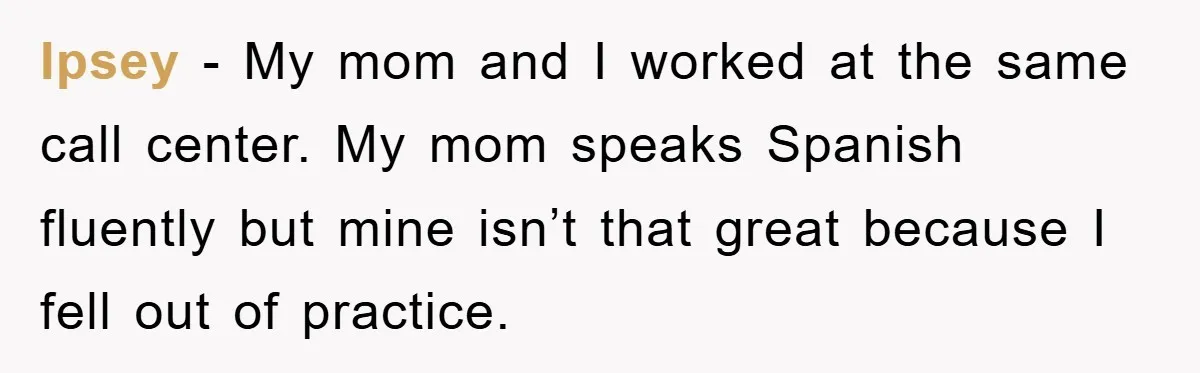 They Told Him to “Speak English” - His Brilliant Comeback in a Native American Language Shut Them Down Instantly Ipsey − My mom and I worked at the same call center. My mom speaks Spanish fluently but mine isn’t that great because I fell out of practice.