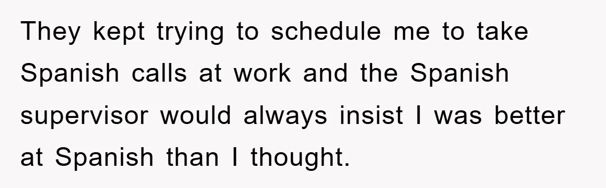 They Told Him to “Speak English” - His Brilliant Comeback in a Native American Language Shut Them Down Instantly They kept trying to schedule me to take Spanish calls at work and the Spanish supervisor would always insist I was better at Spanish than I thought.