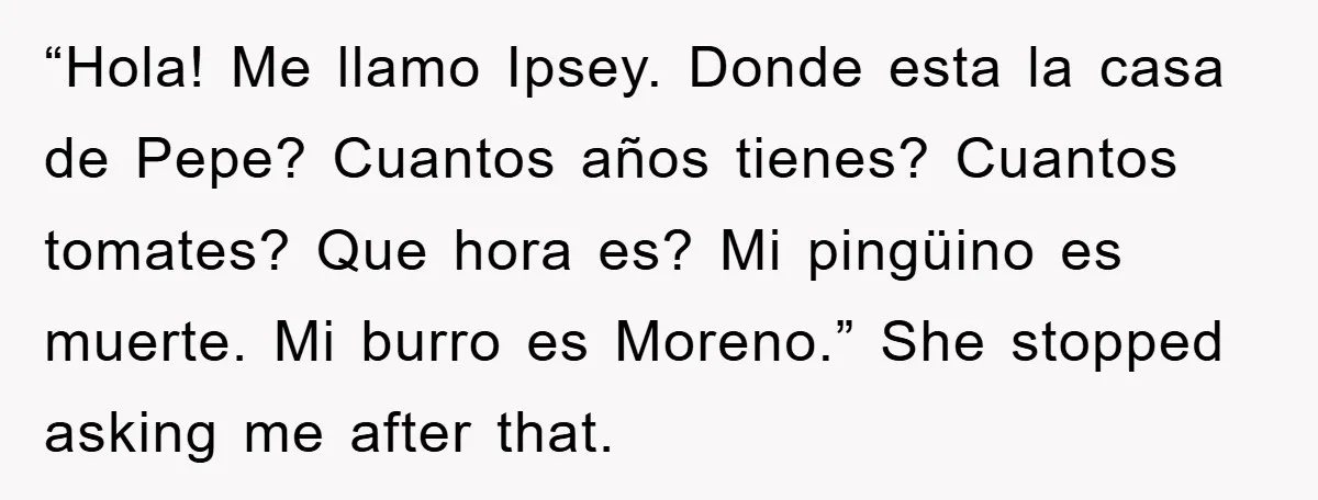 They Told Him to “Speak English” - His Brilliant Comeback in a Native American Language Shut Them Down Instantly “Hola! Me llamo Ipsey. Donde esta la casa de Pepe? Cuantos años tienes? Cuantos tomates? Que hora es? Mi pingüino es muerte. Mi burro es Moreno.” She stopped asking me...