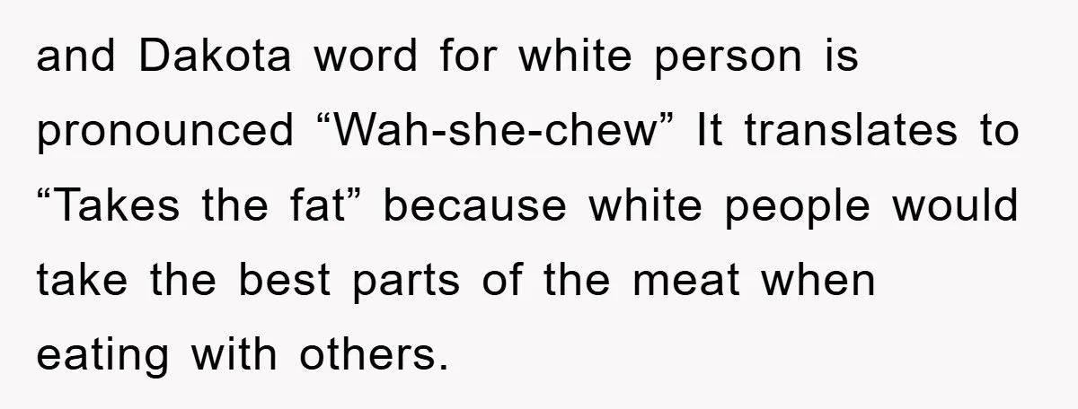 They Told Him to “Speak English” - His Brilliant Comeback in a Native American Language Shut Them Down Instantly and Dakota word for white person is pronounced “Wah-she-chew” It translates to “Takes the fat” because white people would take the best parts of the meat when eating with others.