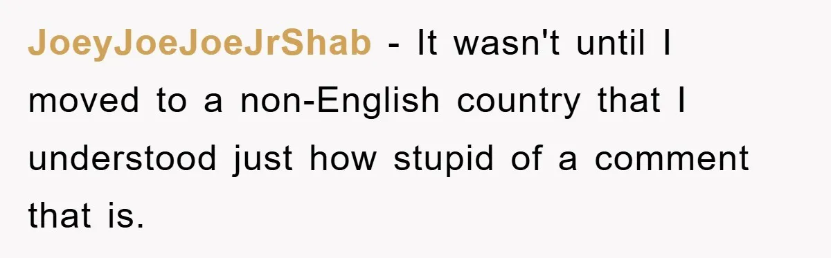 They Told Him to “Speak English” - His Brilliant Comeback in a Native American Language Shut Them Down Instantly JoeyJoeJoeJrShab − It wasn't until I moved to a non-English country that I understood just how stupid of a comment that is.