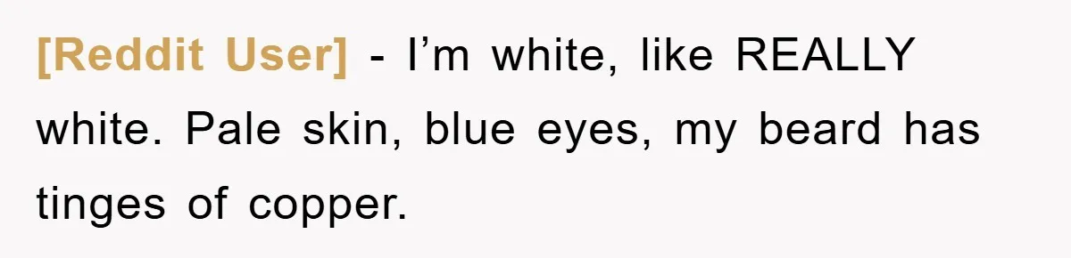 [Reddit User] − I’m white, like REALLY white. Pale skin, blue eyes, my beard has tinges of copper.