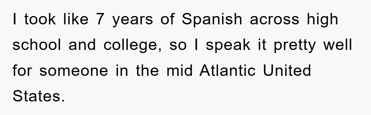 They Told Him to “Speak English” - His Brilliant Comeback in a Native American Language Shut Them Down Instantly I took like 7 years of Spanish across high school and college, so I speak it pretty well for someone in the mid Atlantic United States.