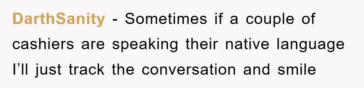 They Told Him to “Speak English” - His Brilliant Comeback in a Native American Language Shut Them Down Instantly DarthSanity − Sometimes if a couple of cashiers are speaking their native language I’ll just track the conversation and smile