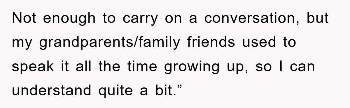 They Told Him to “Speak English” - His Brilliant Comeback in a Native American Language Shut Them Down Instantly Not enough to carry on a conversation, but my grandparents/family friends used to speak it all the time growing up, so I can understand quite a bit.”