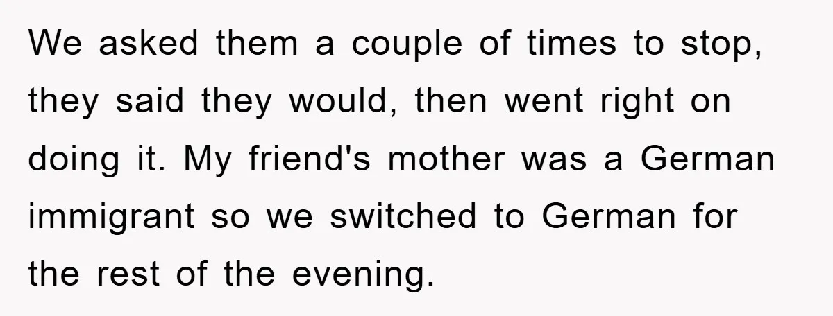 They Told Him to “Speak English” - His Brilliant Comeback in a Native American Language Shut Them Down Instantly We asked them a couple of times to stop, they said they would, then went right on doing it. My friend's mother was a German immigrant so we switched to...