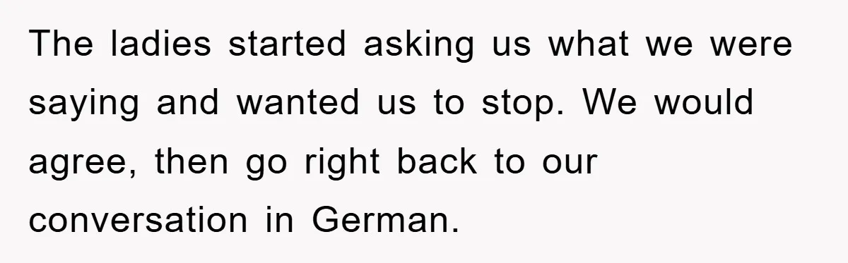 They Told Him to “Speak English” - His Brilliant Comeback in a Native American Language Shut Them Down Instantly The ladies started asking us what we were saying and wanted us to stop. We would agree, then go right back to our conversation in German.