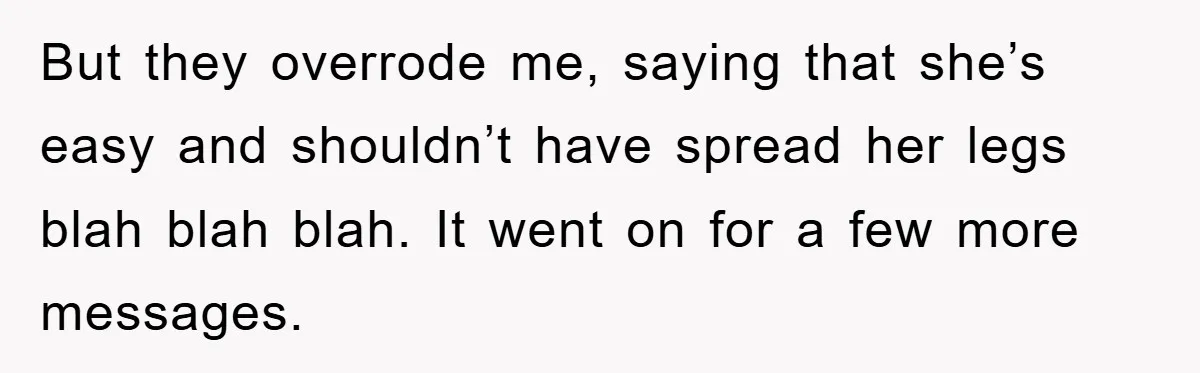 But they overrode me, saying that she’s easy and shouldn’t have spread her legs blah blah blah. It went on for a few more messages.