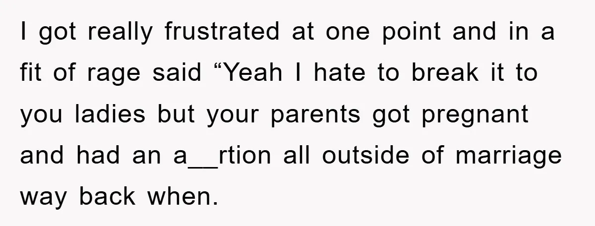I got really frustrated at one point and in a fit of rage said “Yeah I hate to break it to you ladies but your parents got pregnant and had...