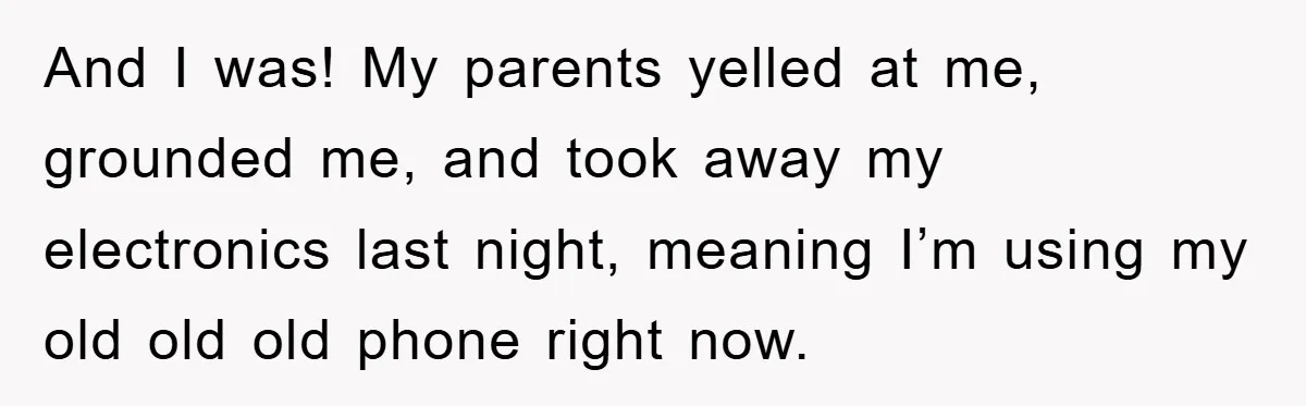 And I was! My parents yelled at me, grounded me, and took away my electronics last night, meaning I’m using my old old old phone right now.