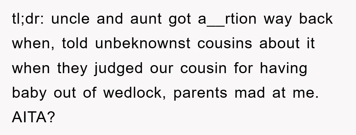 tl;dr: uncle and aunt got a__rtion way back when, told unbeknownst cousins about it when they judged our cousin for having baby out of wedlock, parents mad at me. AITA?