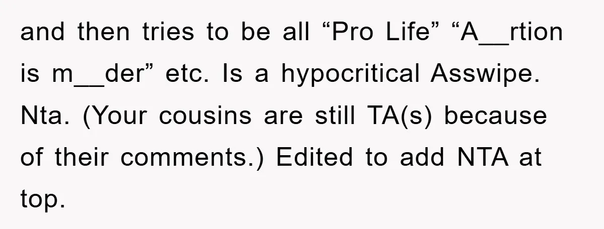and then tries to be all “Pro Life” “A__rtion is m__der” etc. Is a hypocritical Asswipe. Nta. (Your cousins are still TA(s) because of their comments.) Edited to add NTA...
