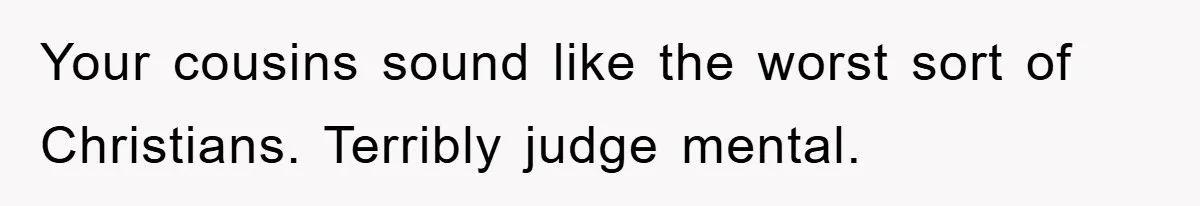 Your cousins sound like the worst sort of Christians. Terribly judge mental.