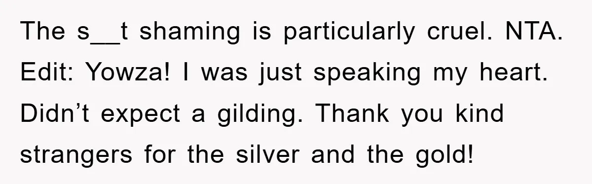 The s__t shaming is particularly cruel. NTA. Edit: Yowza! I was just speaking my heart. Didn’t expect a gilding. Thank you kind strangers for the silver and the gold!
