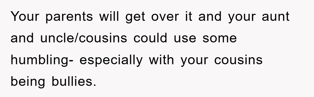 Your parents will get over it and your aunt and uncle/cousins could use some humbling- especially with your cousins being bullies.