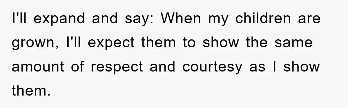 I'll expand and say: When my children are grown, I'll expect them to show the same amount of respect and courtesy as I show them.