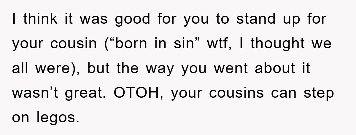 I think it was good for you to stand up for your cousin (“born in sin” wtf, I thought we all were), but the way you went about it wasn’t...