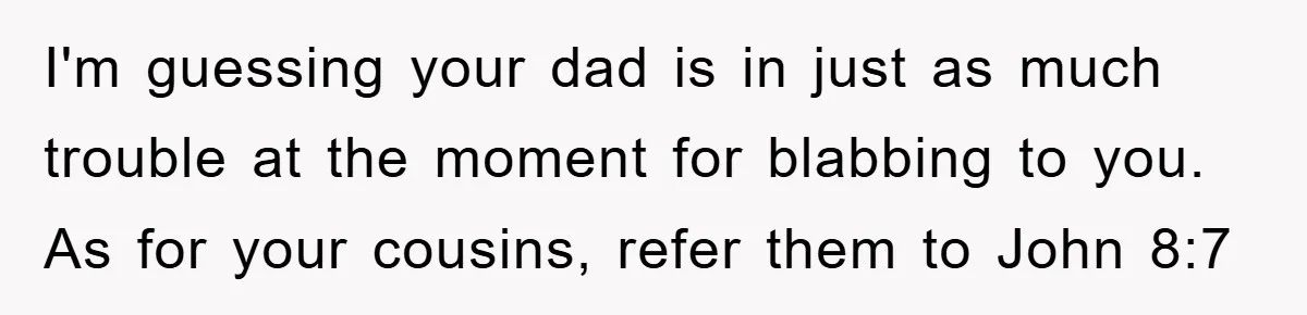 I'm guessing your dad is in just as much trouble at the moment for blabbing to you. As for your cousins, refer them to John 8:7