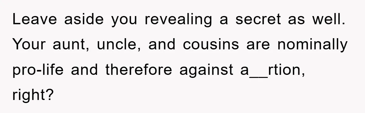 Leave aside you revealing a secret as well. Your aunt, uncle, and cousins are nominally pro-life and therefore against a__rtion, right?