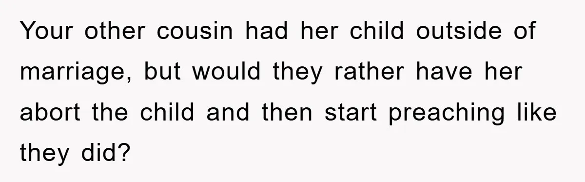 Your other cousin had her child outside of marriage, but would they rather have her abort the child and then start preaching like they did?