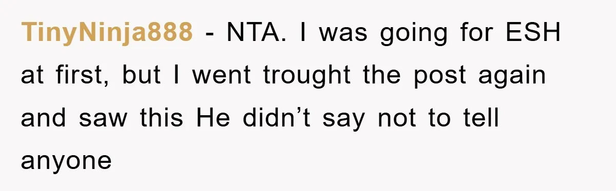 TinyNinja888 − NTA. I was going for ESH at first, but I went trought the post again and saw this He didn’t say not to tell anyone
