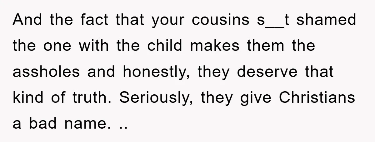 And the fact that your cousins s__t shamed the one with the child makes them the assholes and honestly, they deserve that kind of truth. Seriously, they give Christians a...