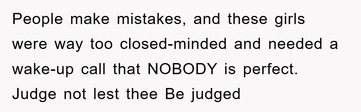 People make mistakes, and these girls were way too closed-minded and needed a wake-up call that NOBODY is perfect. Judge not lest thee Be judged