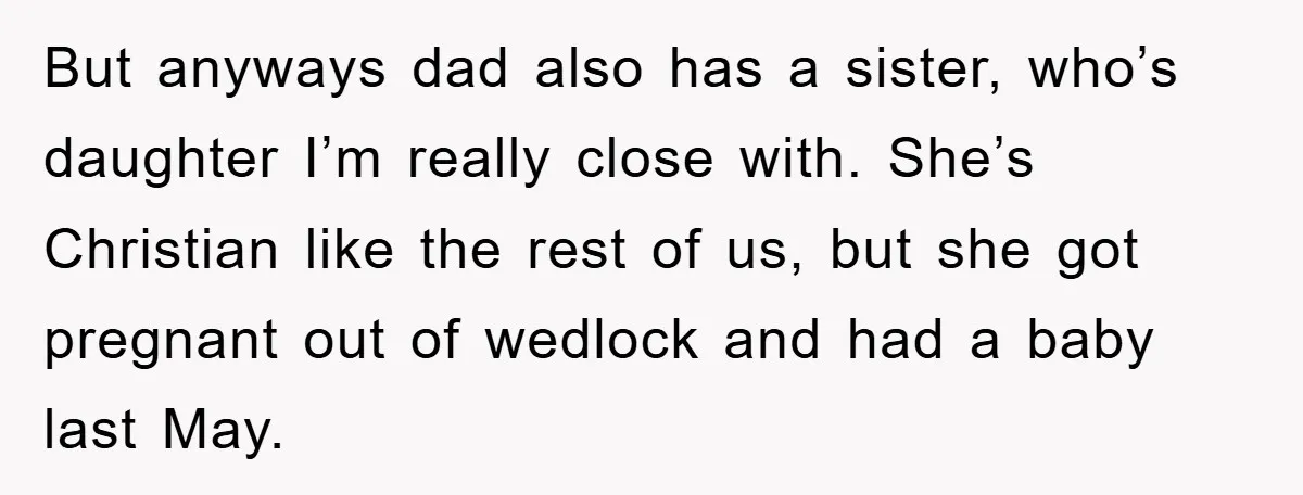 But anyways dad also has a sister, who’s daughter I’m really close with. She’s Christian like the rest of us, but she got pregnant out of wedlock and had a...