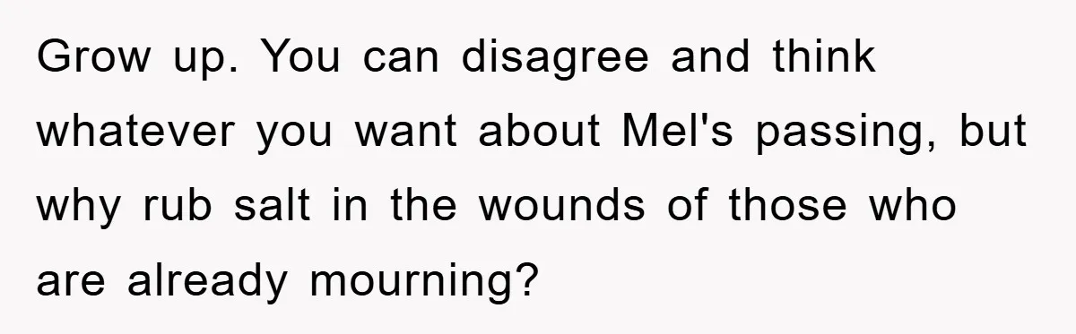 Grow up. You can disagree and think whatever you want about Mel's passing, but why rub salt in the wounds of those who are already mourning?